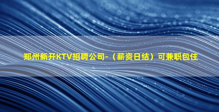 郑州新开KTV招聘公司-（薪资日结）可兼职包住
